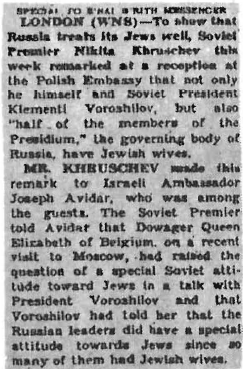 This old clipping from the B'nai B'rith Messenger, a Jewish newspaper, reveals something which very few Americans realize: the very close relationship between the Gentile rulers of the Soviet Union and the Jews. Not only were Khrushchev and "half the members of the Presidium" married to Jewesses, but also Khrushchev's successor, Leonid Brezhnev. And in the past this relationship was even closer. Lenin's wife, Nadezhda Krupskaya, was a Jewess, and Stalin was married for a time to Rosa Kaganovich, the sister of one of the USSR's most powerful Jewish commissars. Furthermore, Stalin's daughter Svetlana, now in the United States, was once married to Mikhail Kaganovich, her step-mother's newphew.